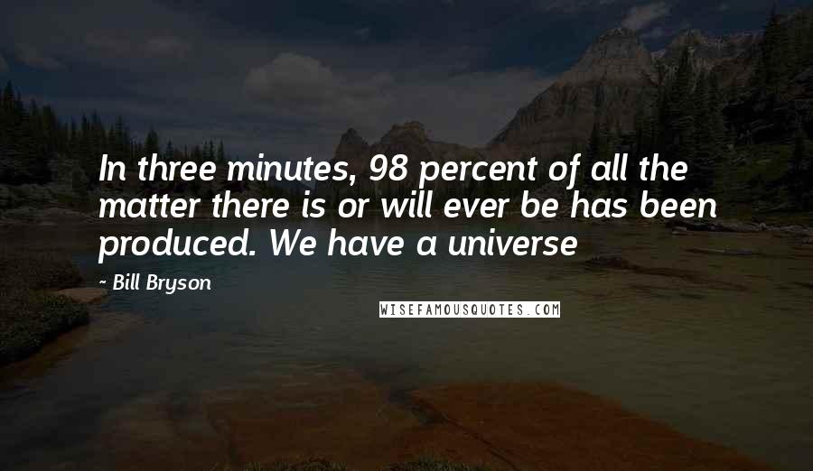 Bill Bryson Quotes: In three minutes, 98 percent of all the matter there is or will ever be has been produced. We have a universe