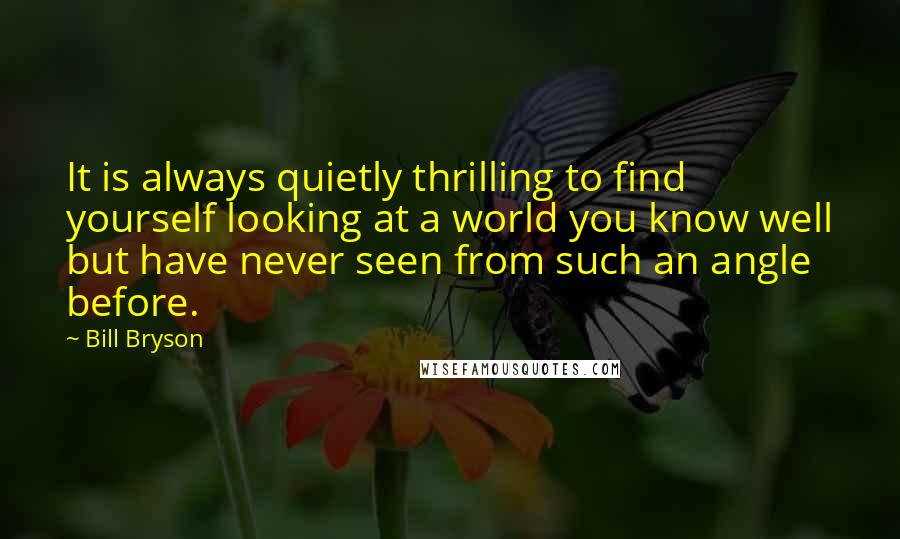 Bill Bryson Quotes: It is always quietly thrilling to find yourself looking at a world you know well but have never seen from such an angle before.