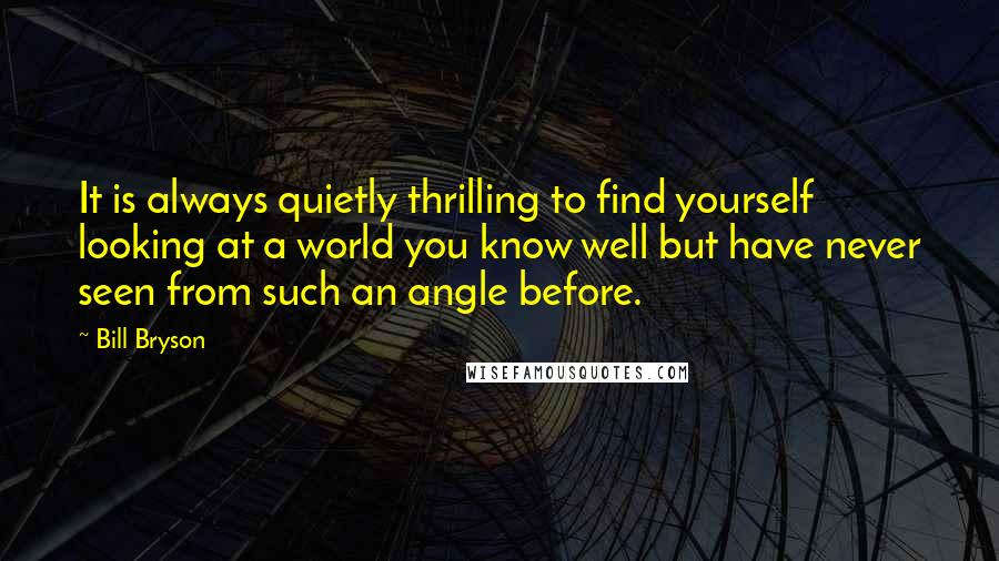 Bill Bryson Quotes: It is always quietly thrilling to find yourself looking at a world you know well but have never seen from such an angle before.