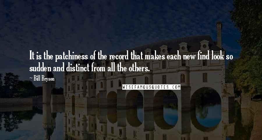 Bill Bryson Quotes: It is the patchiness of the record that makes each new find look so sudden and distinct from all the others.