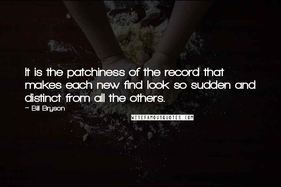 Bill Bryson Quotes: It is the patchiness of the record that makes each new find look so sudden and distinct from all the others.