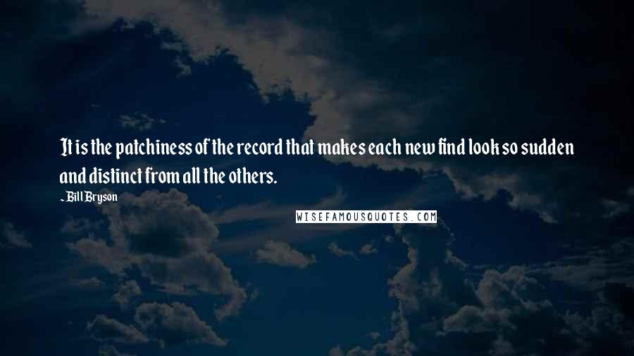 Bill Bryson Quotes: It is the patchiness of the record that makes each new find look so sudden and distinct from all the others.