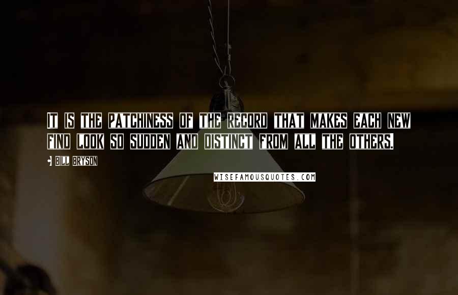 Bill Bryson Quotes: It is the patchiness of the record that makes each new find look so sudden and distinct from all the others.