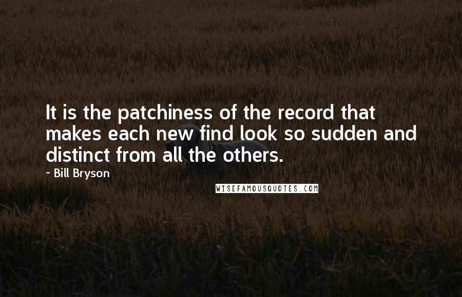 Bill Bryson Quotes: It is the patchiness of the record that makes each new find look so sudden and distinct from all the others.