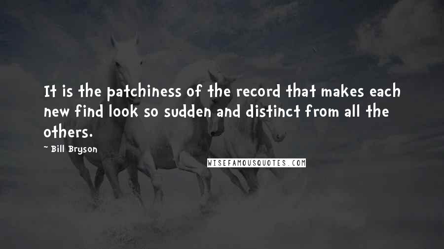 Bill Bryson Quotes: It is the patchiness of the record that makes each new find look so sudden and distinct from all the others.