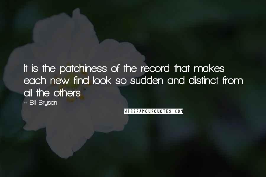 Bill Bryson Quotes: It is the patchiness of the record that makes each new find look so sudden and distinct from all the others.