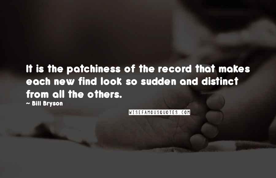 Bill Bryson Quotes: It is the patchiness of the record that makes each new find look so sudden and distinct from all the others.