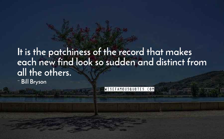 Bill Bryson Quotes: It is the patchiness of the record that makes each new find look so sudden and distinct from all the others.
