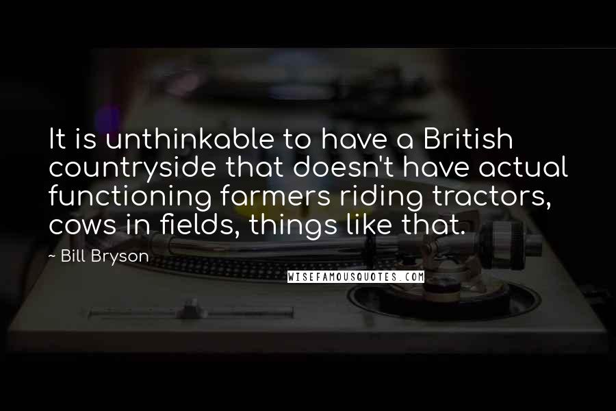 Bill Bryson Quotes: It is unthinkable to have a British countryside that doesn't have actual functioning farmers riding tractors, cows in fields, things like that.