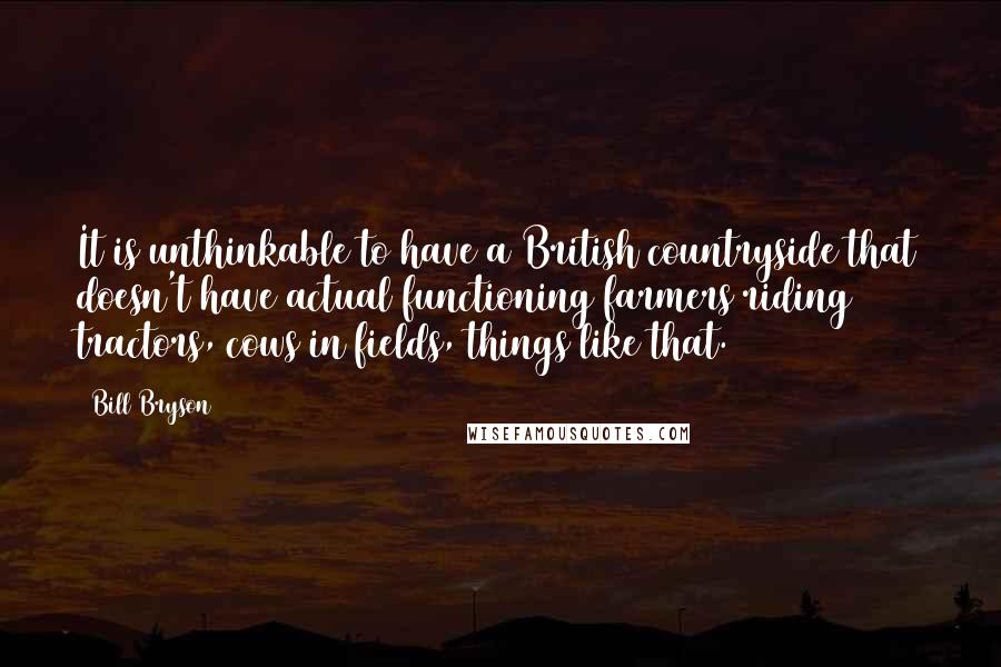 Bill Bryson Quotes: It is unthinkable to have a British countryside that doesn't have actual functioning farmers riding tractors, cows in fields, things like that.