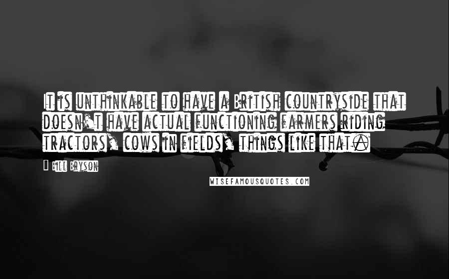 Bill Bryson Quotes: It is unthinkable to have a British countryside that doesn't have actual functioning farmers riding tractors, cows in fields, things like that.