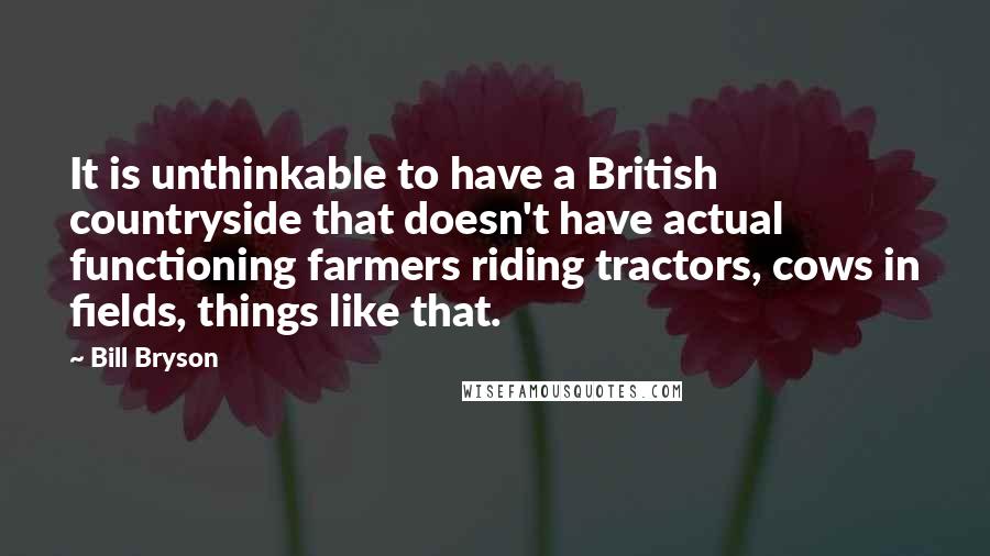 Bill Bryson Quotes: It is unthinkable to have a British countryside that doesn't have actual functioning farmers riding tractors, cows in fields, things like that.
