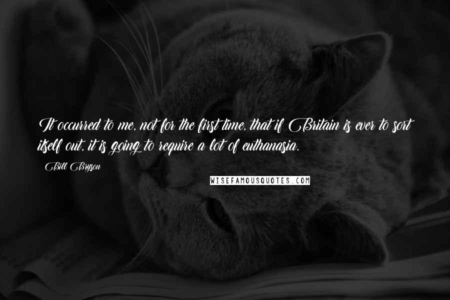 Bill Bryson Quotes: It occurred to me, not for the first time, that if Britain is ever to sort itself out, it is going to require a lot of euthanasia.