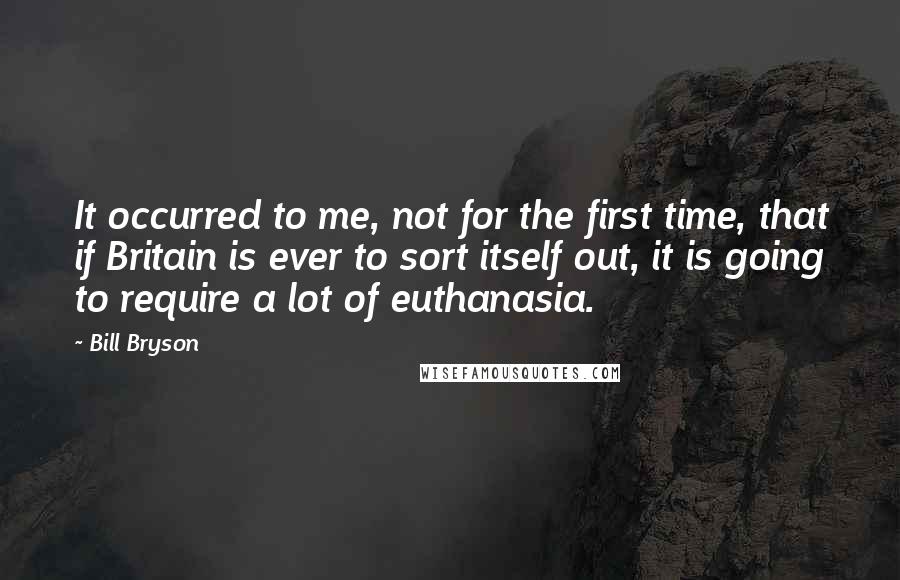 Bill Bryson Quotes: It occurred to me, not for the first time, that if Britain is ever to sort itself out, it is going to require a lot of euthanasia.