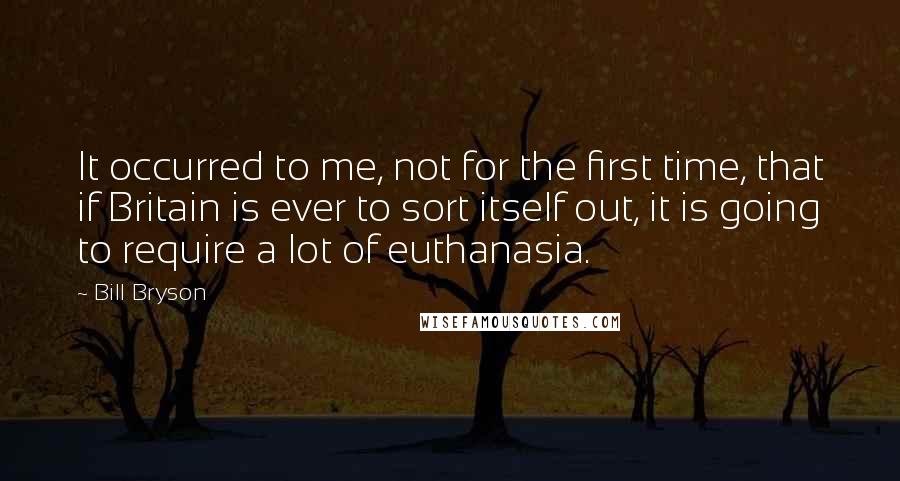 Bill Bryson Quotes: It occurred to me, not for the first time, that if Britain is ever to sort itself out, it is going to require a lot of euthanasia.