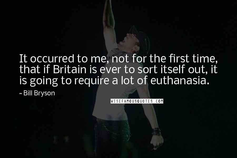 Bill Bryson Quotes: It occurred to me, not for the first time, that if Britain is ever to sort itself out, it is going to require a lot of euthanasia.