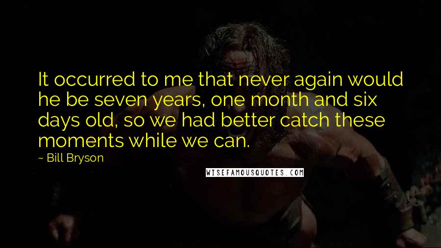 Bill Bryson Quotes: It occurred to me that never again would he be seven years, one month and six days old, so we had better catch these moments while we can.