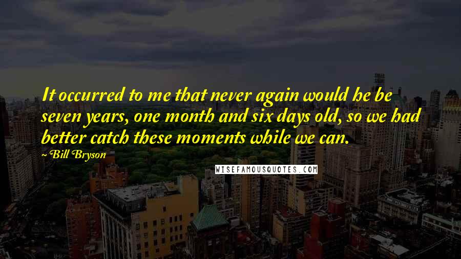 Bill Bryson Quotes: It occurred to me that never again would he be seven years, one month and six days old, so we had better catch these moments while we can.