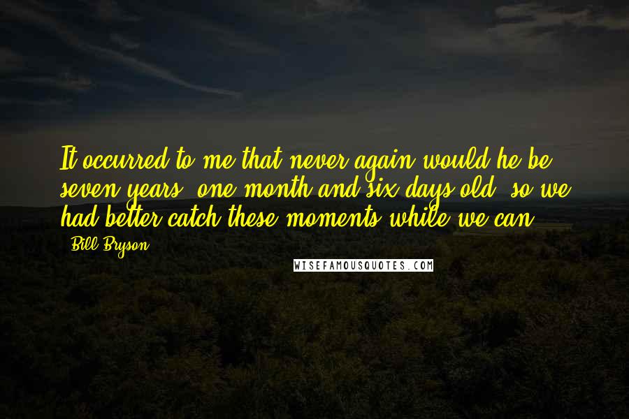 Bill Bryson Quotes: It occurred to me that never again would he be seven years, one month and six days old, so we had better catch these moments while we can.