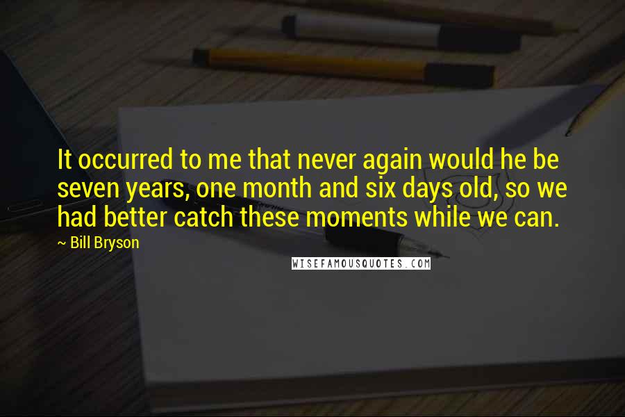 Bill Bryson Quotes: It occurred to me that never again would he be seven years, one month and six days old, so we had better catch these moments while we can.