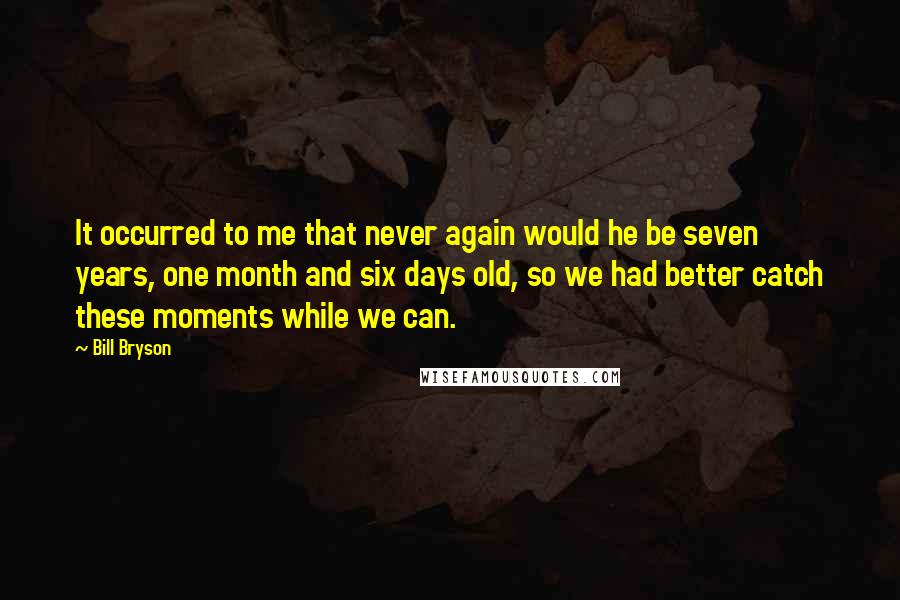 Bill Bryson Quotes: It occurred to me that never again would he be seven years, one month and six days old, so we had better catch these moments while we can.