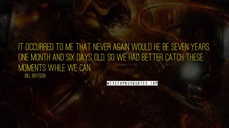 Bill Bryson Quotes: It occurred to me that never again would he be seven years, one month and six days old, so we had better catch these moments while we can.