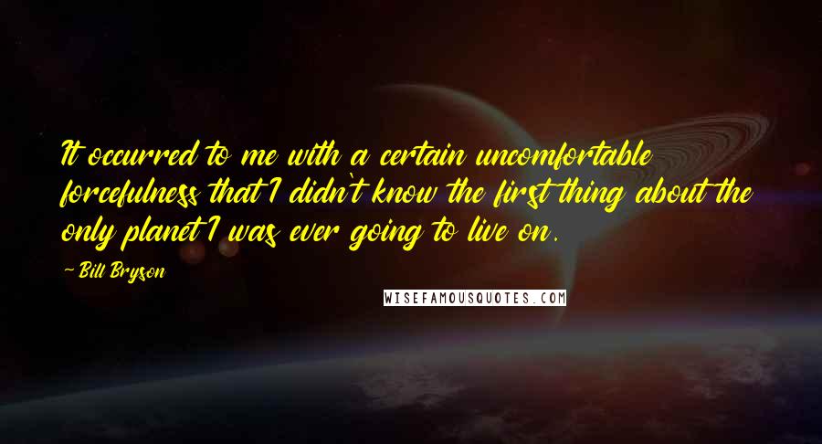 Bill Bryson Quotes: It occurred to me with a certain uncomfortable forcefulness that I didn't know the first thing about the only planet I was ever going to live on.