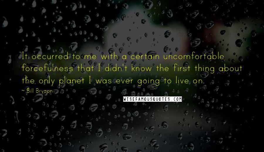 Bill Bryson Quotes: It occurred to me with a certain uncomfortable forcefulness that I didn't know the first thing about the only planet I was ever going to live on.