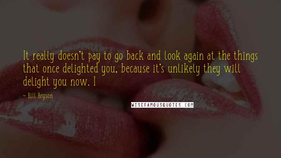 Bill Bryson Quotes: It really doesn't pay to go back and look again at the things that once delighted you, because it's unlikely they will delight you now. I