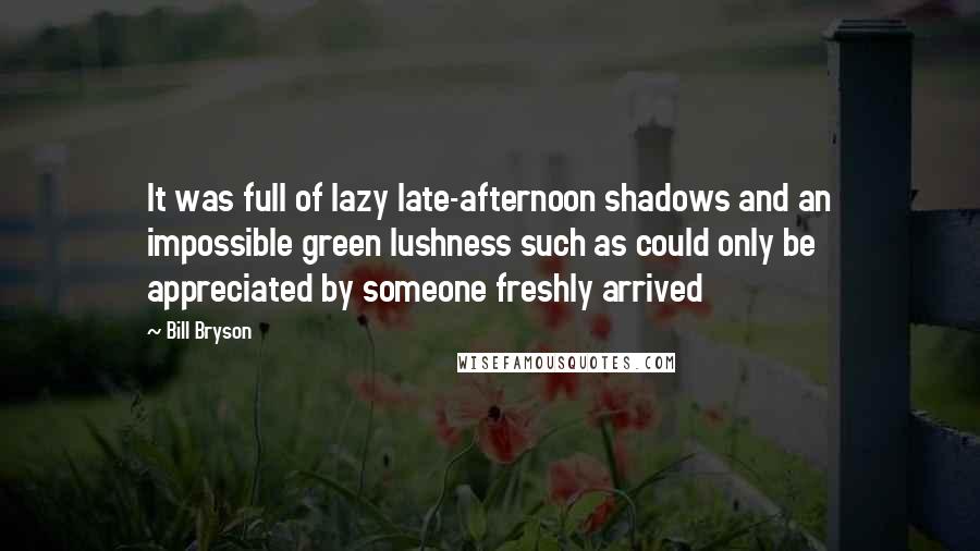 Bill Bryson Quotes: It was full of lazy late-afternoon shadows and an impossible green lushness such as could only be appreciated by someone freshly arrived