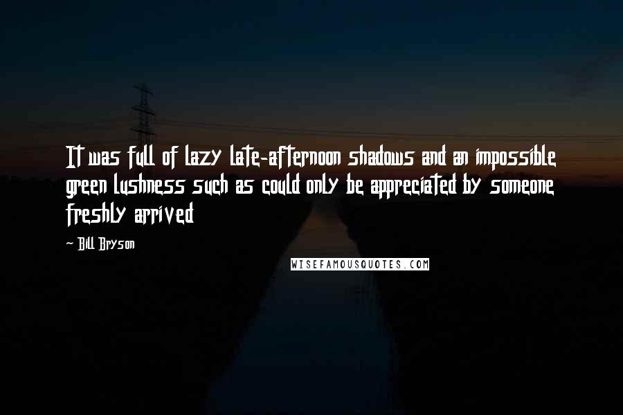 Bill Bryson Quotes: It was full of lazy late-afternoon shadows and an impossible green lushness such as could only be appreciated by someone freshly arrived