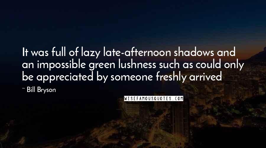 Bill Bryson Quotes: It was full of lazy late-afternoon shadows and an impossible green lushness such as could only be appreciated by someone freshly arrived