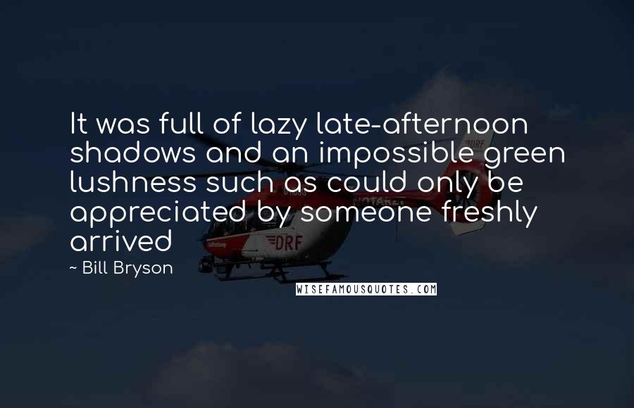 Bill Bryson Quotes: It was full of lazy late-afternoon shadows and an impossible green lushness such as could only be appreciated by someone freshly arrived