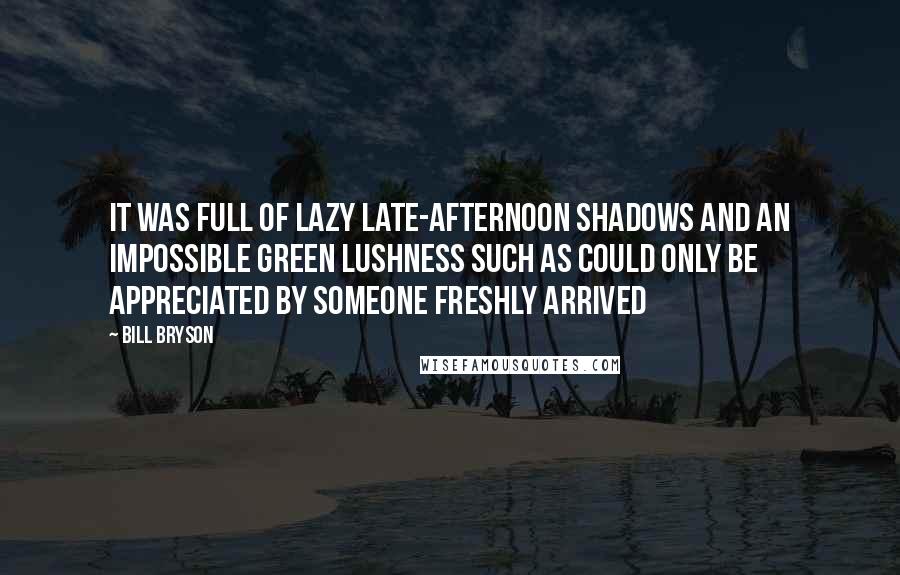 Bill Bryson Quotes: It was full of lazy late-afternoon shadows and an impossible green lushness such as could only be appreciated by someone freshly arrived