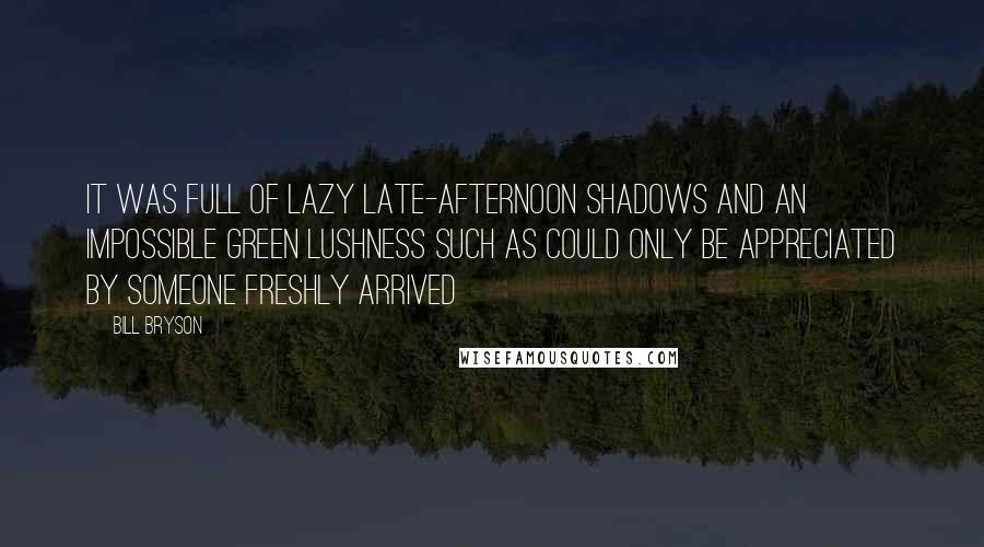 Bill Bryson Quotes: It was full of lazy late-afternoon shadows and an impossible green lushness such as could only be appreciated by someone freshly arrived