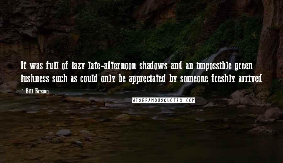 Bill Bryson Quotes: It was full of lazy late-afternoon shadows and an impossible green lushness such as could only be appreciated by someone freshly arrived