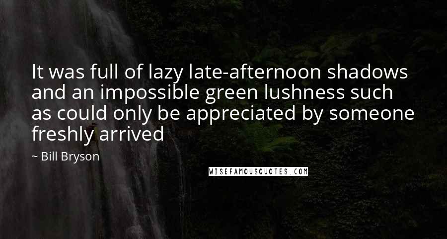 Bill Bryson Quotes: It was full of lazy late-afternoon shadows and an impossible green lushness such as could only be appreciated by someone freshly arrived