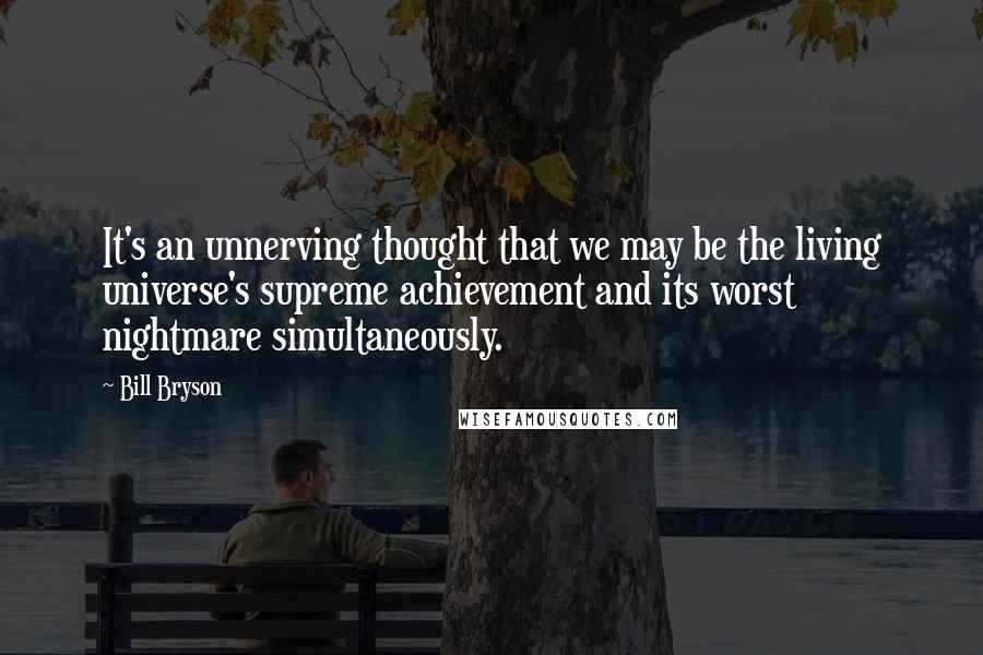 Bill Bryson Quotes: It's an unnerving thought that we may be the living universe's supreme achievement and its worst nightmare simultaneously.