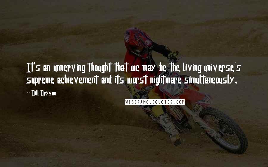 Bill Bryson Quotes: It's an unnerving thought that we may be the living universe's supreme achievement and its worst nightmare simultaneously.