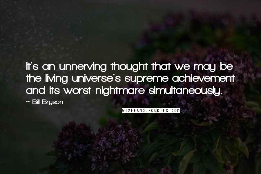 Bill Bryson Quotes: It's an unnerving thought that we may be the living universe's supreme achievement and its worst nightmare simultaneously.