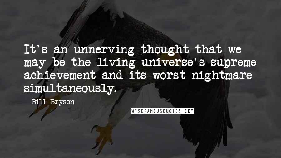 Bill Bryson Quotes: It's an unnerving thought that we may be the living universe's supreme achievement and its worst nightmare simultaneously.