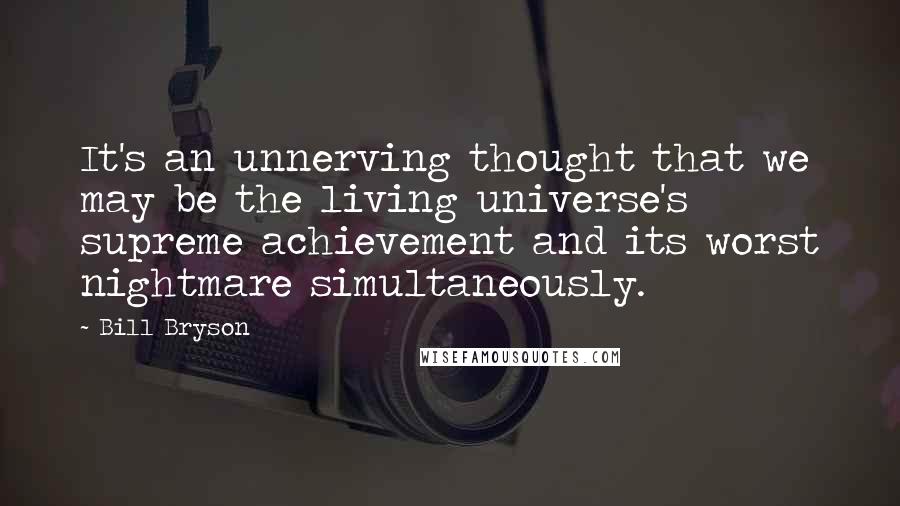 Bill Bryson Quotes: It's an unnerving thought that we may be the living universe's supreme achievement and its worst nightmare simultaneously.