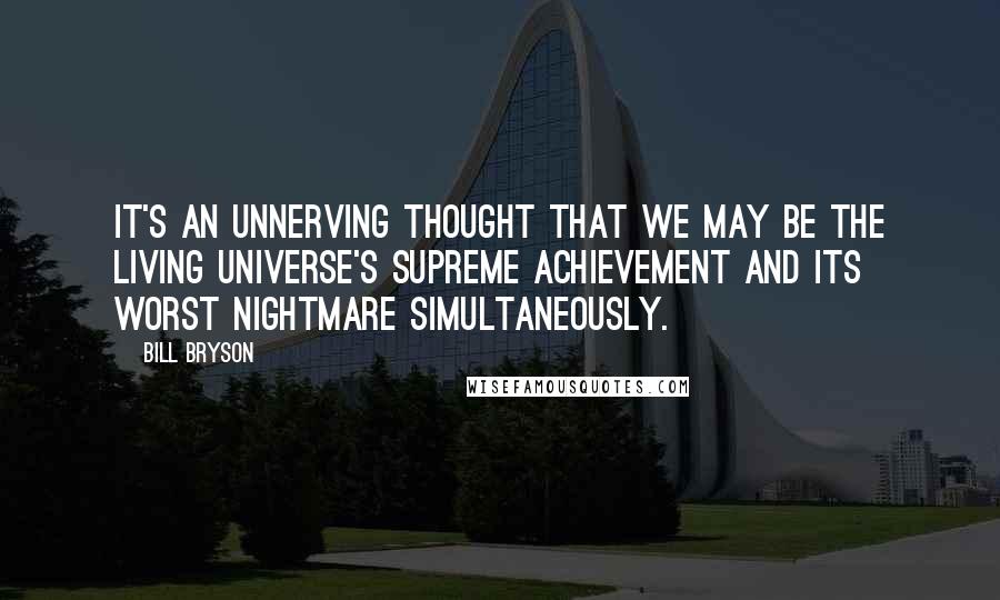 Bill Bryson Quotes: It's an unnerving thought that we may be the living universe's supreme achievement and its worst nightmare simultaneously.