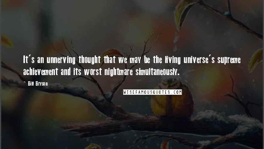 Bill Bryson Quotes: It's an unnerving thought that we may be the living universe's supreme achievement and its worst nightmare simultaneously.