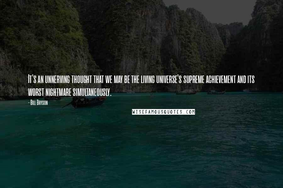 Bill Bryson Quotes: It's an unnerving thought that we may be the living universe's supreme achievement and its worst nightmare simultaneously.