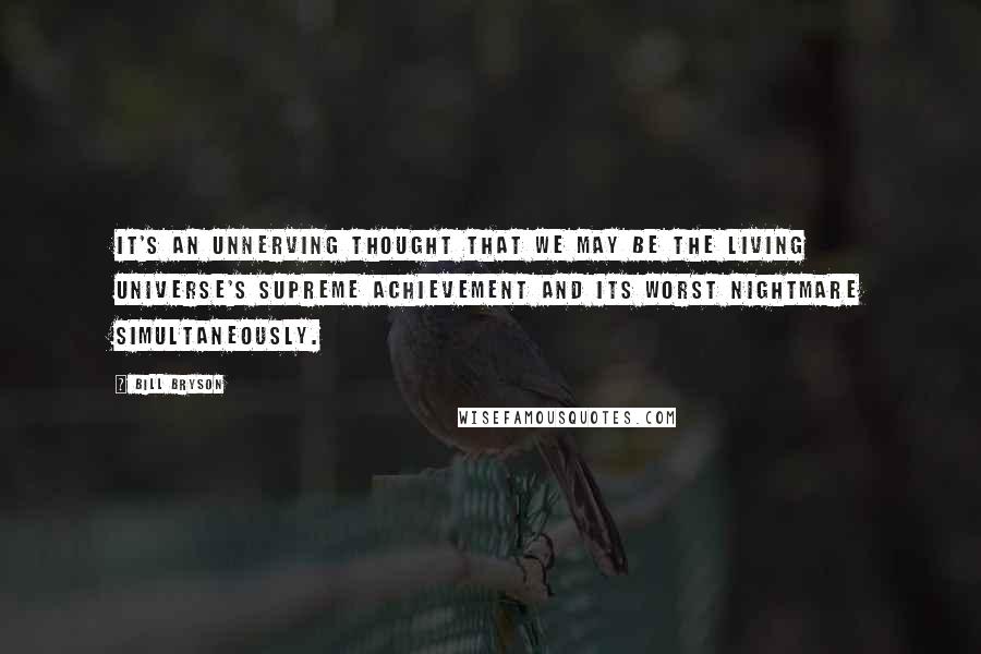Bill Bryson Quotes: It's an unnerving thought that we may be the living universe's supreme achievement and its worst nightmare simultaneously.