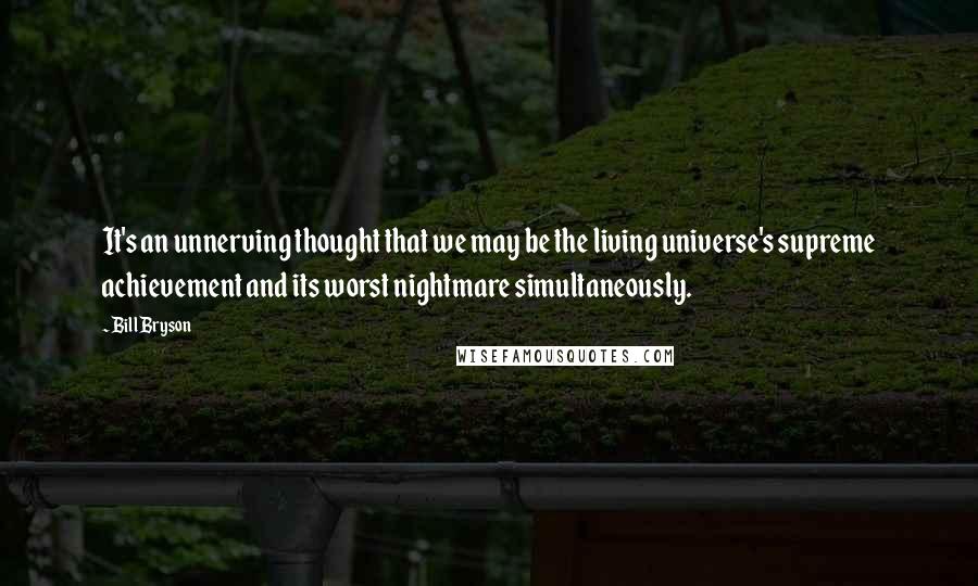 Bill Bryson Quotes: It's an unnerving thought that we may be the living universe's supreme achievement and its worst nightmare simultaneously.