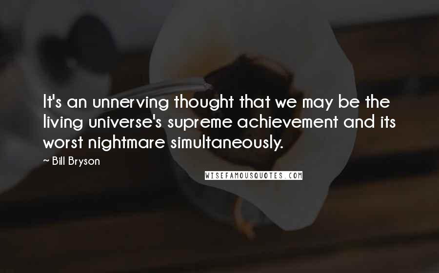 Bill Bryson Quotes: It's an unnerving thought that we may be the living universe's supreme achievement and its worst nightmare simultaneously.