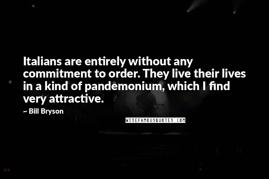 Bill Bryson Quotes: Italians are entirely without any commitment to order. They live their lives in a kind of pandemonium, which I find very attractive.