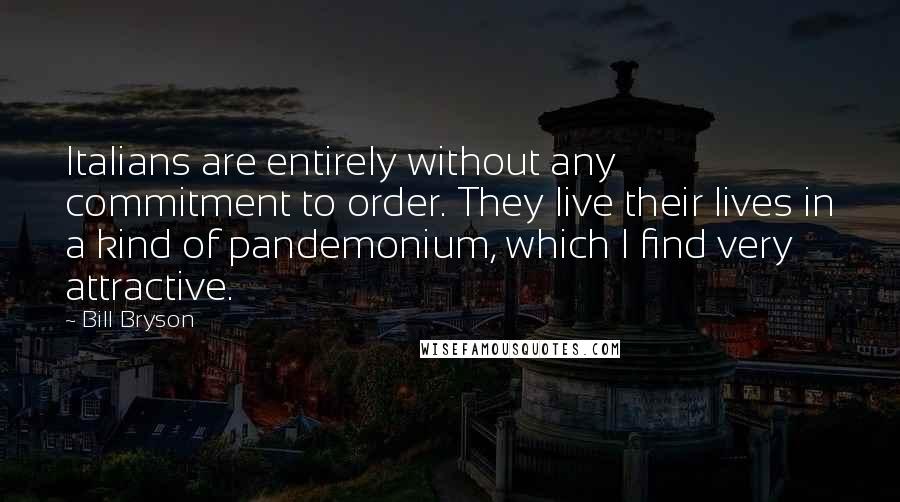 Bill Bryson Quotes: Italians are entirely without any commitment to order. They live their lives in a kind of pandemonium, which I find very attractive.